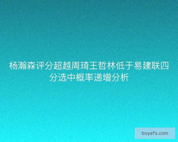 杨瀚森评分超越周琦王哲林低于易建联四分选中概率递增分析