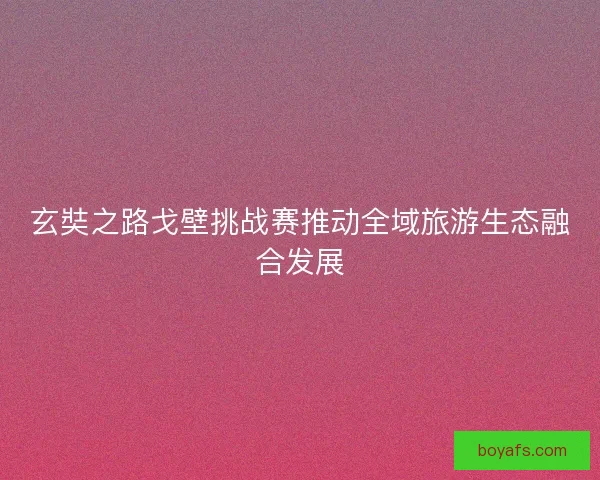 玄奘之路戈壁挑战赛推动全域旅游生态融合发展