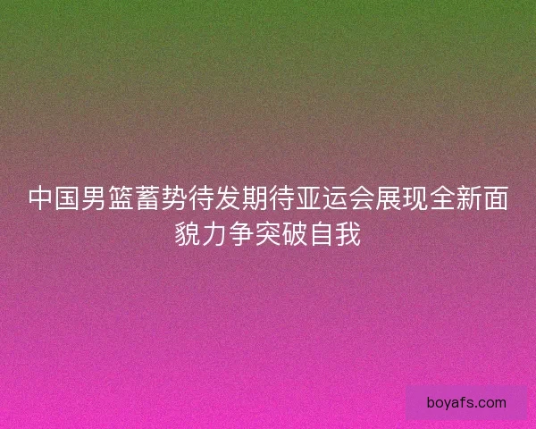 中国男篮蓄势待发期待亚运会展现全新面貌力争突破自我