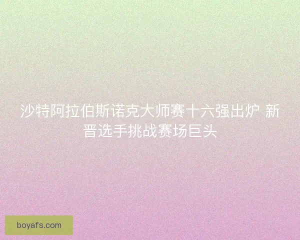 沙特阿拉伯斯诺克大师赛十六强出炉 新晋选手挑战赛场巨头