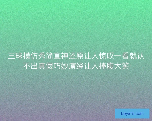 三球模仿秀简直神还原让人惊叹一看就认不出真假巧妙演绎让人捧腹大笑